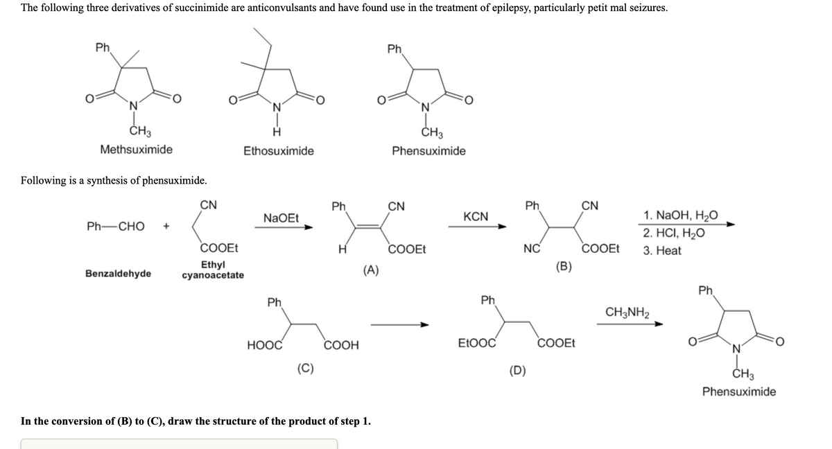 The following three derivatives of succinimide are anticonvulsants and have found use in the treatment of epilepsy, particularly petit mal seizures.
Ph.
Ph
`N'
ČH3
ČH3
Methsuximide
Ethosuximide
Phensuximide
Following is a synthesis of phensuximide.
CN
Ph
CN
Ph
CN
NaOEt
KCN
1. NaOH, H2O
Ph-CHO
2. HС, Н20
COOET
H
cOOEt
NC
COOEt
3. Нeat
Ethyl
cyanoacetate
(A)
(B)
Benzaldehyde
Ph.
Ph
Ph
CH3NH2
НООС
СООН
EtOOC
COOET
`N'
(C)
(D)
ČH3
Phensuximide
In the conversion of (B) to (C), draw the structure of the product of step 1.
