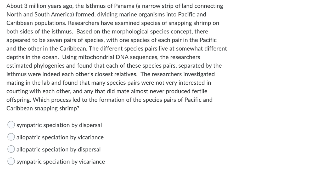 About 3 million years ago, the Isthmus of Panama (a narrow strip of land connecting
North and South America) formed, dividing marine organisms into Pacific and
Caribbean populations. Researchers have examined species of snapping shrimp on
both sides of the isthmus. Based on the morphological species concept, there
appeared to be seven pairs of species, with one species of each pair in the Pacific
and the other in the Caribbean. The different species pairs live at somewhat different
depths in the ocean. Using mitochondrial DNA sequences, the researchers
estimated phylogenies and found that each of these species pairs, separated by the
isthmus were indeed each other's closest relatives. The researchers investigated
mating in the lab and found that many species pairs were not very interested in
courting with each other, and any that did mate almost never produced fertile
offspring. Which process led to the formation of the species pairs of Pacific and
Caribbean snapping shrimp?
sympatric speciation by dispersal
allopatric speciation by vicariance
allopatric speciation by dispersal
sympatric speciation by vicariance

