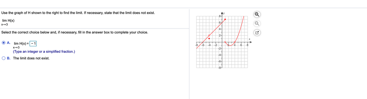 Use the graph of H shown to the right to find the limit. If necessary, state that the limit does not exist.
8-
lim H(x)
6-
4-
Select the correct choice below and, if necessary, fill in the answer box to complete your choice.
2-
A.
lim H(x) = - 1
-8
X→3
-2-
(Type an integer or a simplified fraction.)
-4-
B. The limit does not exist.
-6-
-8-
