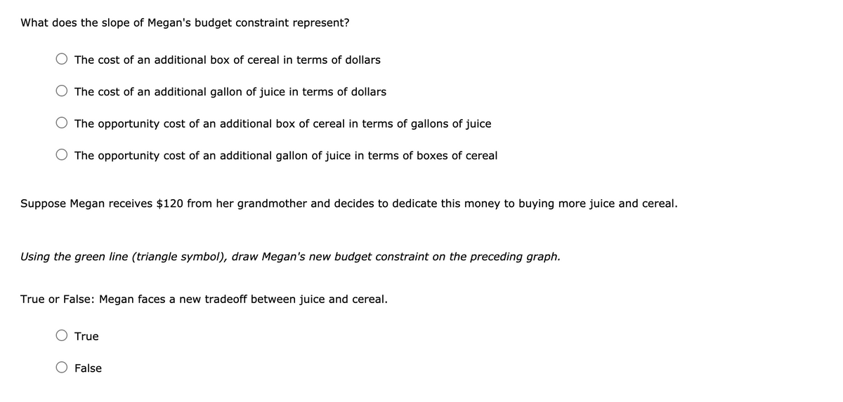 What does the slope of Megan's budget constraint represent?
The cost of an additional box of cereal in terms of dollars
The cost of an additional gallon of juice in terms of dollars
The opportunity cost of an additional box of cereal in terms of gallons of juice
The opportunity cost of an additional gallon of juice in terms of boxes of cereal
Suppose Megan receives $120 from her grandmother and decides to dedicate this money to buying more juice and cereal.
Using the green line (triangle symbol), draw Megan's new budget constraint on the preceding graph.
True or False: Megan faces a new tradeoff between juice and cereal.
True
False
