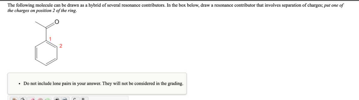 The following molecule can be drawn as a hybrid of several resonance contributors. In the box below, draw a resonance contributor that involves separation of charges; put one of
the charges on position 2 of the ring.
Do not include lone pairs in your answer. They will not be considered in the grading.
