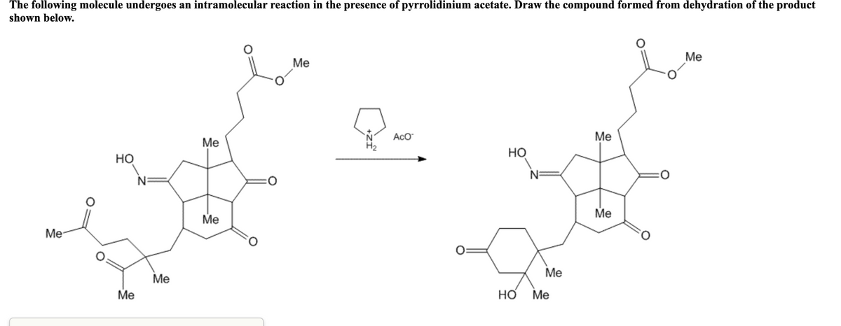 The following molecule undergoes an intramolecular reaction in the presence of pyrrolidinium acetate. Draw the compound formed from dehydration of the product
shown below.
Me
Me
AcO
Me
Me
H2
Но
но
Me
Me
Me
Me
Me
Me
Но
Me
