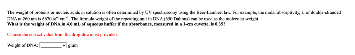 The weight of proteins or nucleic acids in solution is often determined by UV spectroscopy using the Beer-Lambert law. For example, the molar absorptivity, ɛ, of double-stranded
DNA at 260 nm is 6670 M'cm-!. The formula weight of the repeating unit in DNA (650 Daltons) can be used as the molecular weight.
What is the weight of DNA in 4.0 mL of aqueous buffer if the absorbance, measured in a 1-cm cuvette, is 0.35?
Choose the correct value from the drop-down list provided.
Weight of DNA:
gram
