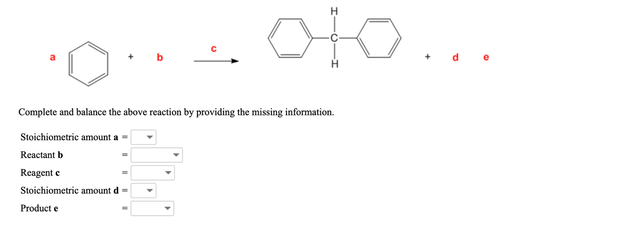 oto...
H
C-
+ b
+ d e
a
Complete and balance the above reaction by providing the missing information.
Stoichiometric amount a =
Reactant b
Reagent c
Stoichiometric amount d
Product e
||
||
