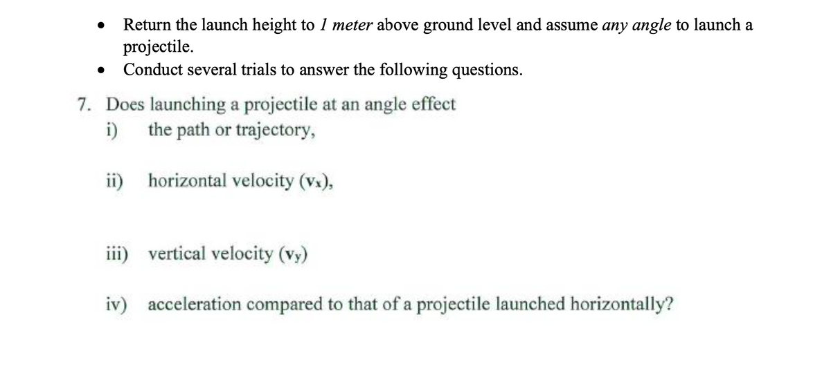 Return the launch height to 1 meter above ground level and assume any angle to launch a
projectile.
Conduct several trials to answer the following questions.
7. Does launching a projectile at an angle effect
i)
the path or trajectory,
ii)
horizontal velocity (vx),
iii) vertical velocity (vy)
iv) acceleration compared to that of a projectile launched horizontally?
