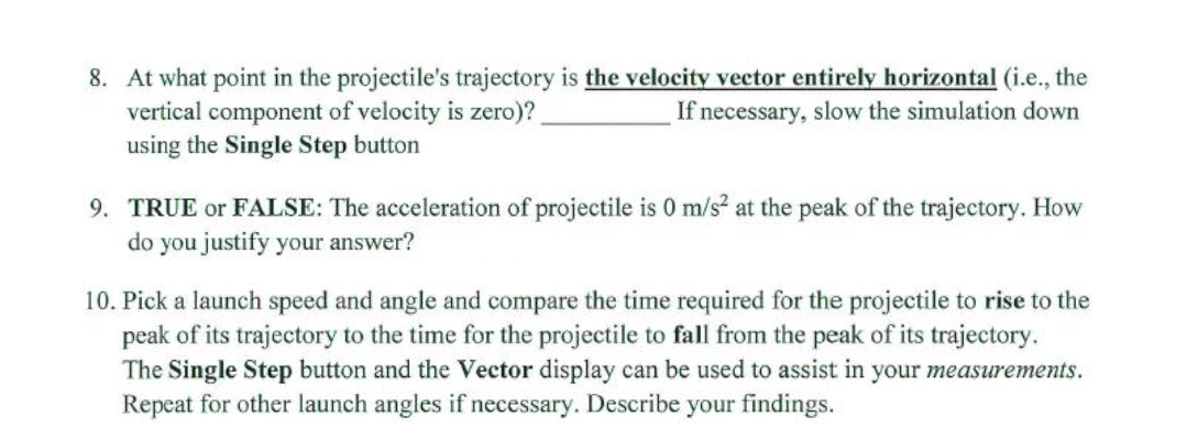 8. At what point in the projectile's trajectory is the velocity vector entirely horizontal (i.e., the
vertical component of velocity is zero)?
using the Single Step button
If necessary, slow the simulation down
9. TRUE or FALSE: The acceleration of projectile is 0 m/s at the peak of the trajectory. How
do you justify your answer?
10. Pick a launch speed and angle and compare the time required for the projectile to rise to the
peak of its trajectory to the time for the projectile to fall from the peak of its trajectory.
The Single Step button and the Vector display can be used to assist in your measurements.
Repeat for other launch angles if necessary. Describe your findings.
