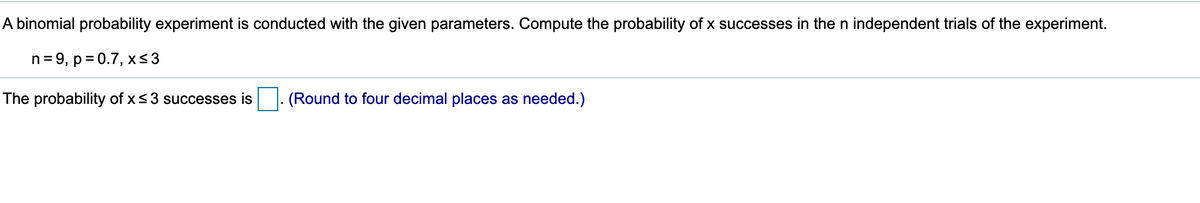 A binomial probability experiment is conducted with the given parameters. Compute the probability of x successes in the n independent trials of the experiment.
n= 9, p = 0.7, x<3
The probability of x<3 successes is
(Round to four decimal places as needed.)
