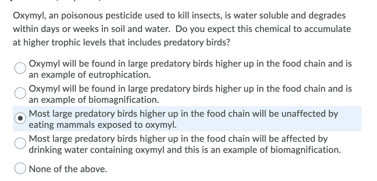 Oxymyl, an poisonous pesticide used to kill insects, is water soluble and degrades
within days or weeks in soil and water. Do you expect this chemical to accumulate
at higher trophic levels that includes predatory birds?
Oxymyl will be found in large predatory birds higher up in the food chain and is
an example of eutrophication.
Oxymyl will be found in large predatory birds higher up in the food chain and is
an example of biomagnification.
Most large predatory birds higher up in the food chain will be unaffected by
eating mammals exposed to oxymyl.
Most large predatory birds higher up in the food chain will be affected by
drinking water containing oxymyl and this is an example of biomagnification.
None of the above.
