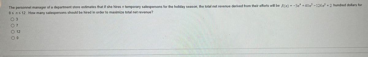 The personnel manager of a department store estimates that if she hires n temporary salespersons for the holiday season, the total net revenue derived from their efforts will be R(n) = -3n¹ +40m² -126n² + 2 hundred dollars for
0≤ n ≤ 12. How many salespersons should be hired in order to maximize total net revenue?
03
07
O 12
0