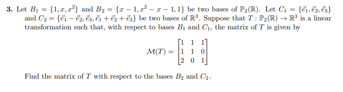 3. Let B₁ = {1,2, x²} and B₂ = {x − 1, 2² - x - 1,1} be two bases of P2 (R). Let C₁ = {1, 2, €3}
and C₂ = {e1 - e2, 3, €1 + 2 + 3} be two bases of R³. Suppose that T: P₂ (R) → R³ is a linear
transformation such that, with respect to bases B₁ and C₁, the matrix of T is given by
[111]
M(T) = 1 1 0
[201
Find the matrix of T with respect to the bases B₂ and C₂.