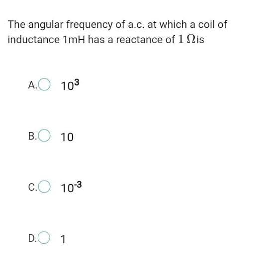 The angular frequency of a.c. at which a coil of
inductance 1mH has a reactance of 1 Nis
A.O 103
B.O
10
C.
103
D.O
1
