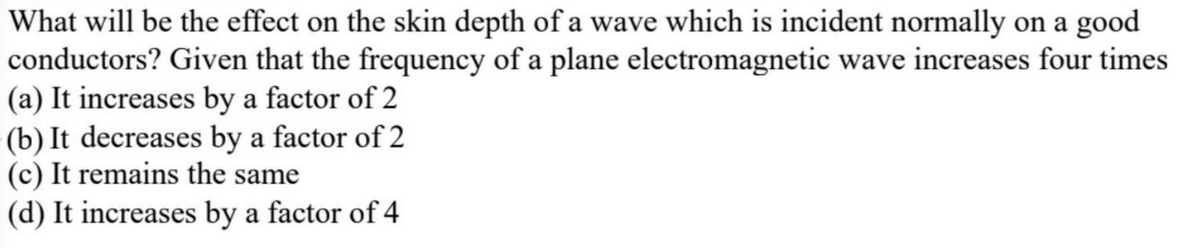 What will be the effect on the skin depth of a wave which is incident normally on a good
conductors? Given that the frequency of a plane electromagnetic wave increases four times
(a) It increases by a factor of 2
(b) It decreases by a factor of 2
(c) It remains the same
(d) It increases by a factor of 4
