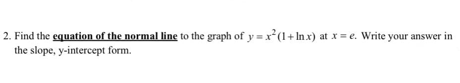 2. Find the equation of the normal line to the graph of y = x(1+ In x) at x = e. Write your answer in
the slope, y-intercept form.
