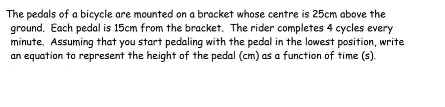 The pedals of a bicycle are mounted on a bracket whose centre is 25cm above the
ground. Each pedal is 15cm from the bracket. The rider completes 4 cycles every
minute. Assuming that you start pedaling with the pedal in the lowest position, write
an equation to represent the height of the pedal (cm) as a function of time (s).
