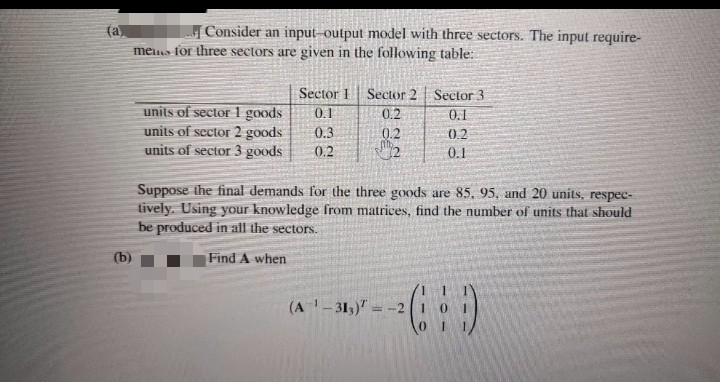 Consider an input-output model with three sectors. The input require-
(a)
mens for three sectors are given in the following table:
Sector 1 Sector 2 Sector 3
0.1
units of sector 1 goods
units of sector 2 goods
units of sector 3 goods
0.2
0.1
0.3
0.2
0.2
0.2
0.1
Suppose the final demands for the three goods are 85, 95, and 20 units, respec-
tively. Using your knowledge from matrices, find the number of units that should
be produced in all the sectors.
(b)
Find A when
(A - 31,)" = -2 1
