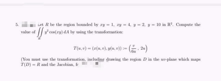 iet R be the region bounded by ry = 1, ry = 4, y = 2, y = 10 in R2. Compute the
value of cos(ry) dA by using the transformation:
T(u, v) = (r(u, v), y(u, ")) := (. 2u)
(You must use the transformation, including drawing the region D in the uv-plane which maps
T(D) = R and the Jacobian, fr
