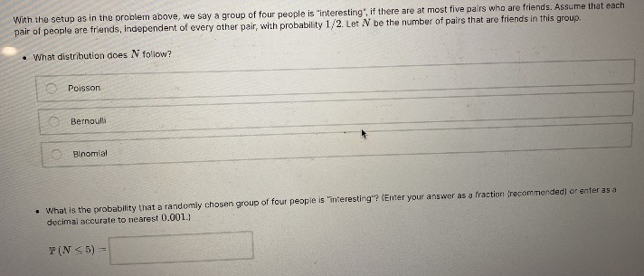 With the setup as in the problem above, we say a group of four people is "interesting", if there are at most five pairs who are friends. AsSsume that each
pair of people are friends, independent of every other pair, with probability 1/2. Let N be the number of pairs that are friends in this group.
• What distribution does N follow?
Poisson
O Bernoulli
Binomial
• What is the probability that a randomly chosen group of four peopie is "interesting"? (Enter your answer as a fraction (recommended) or enter as a
decimal accurate to nearest 0.001.)
T (N 5) =
