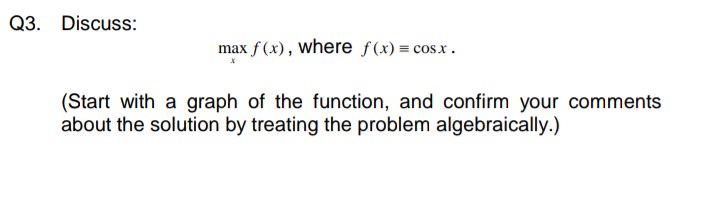 Q3. Discuss:
max f (x), where f(x) = cosx.
(Start with a graph of the function, and confirm your comments
about the solution by treating the problem algebraically.)
