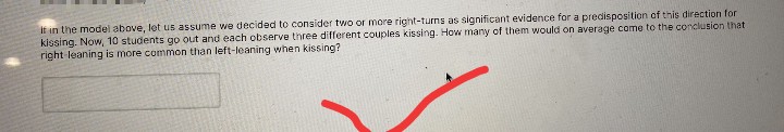 It in the model above, let us assume we decided to consider two or more right-turns as significant evidence for a predisposition of this direction for
kissing. Now, 10 students go out and each observe three different couples kissing. How many of them would on average come to the conclusion that
right leaning is more common than left-leaning when kissing?
