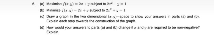 6. (a) Maximise f (r, y) = 2r + y subject to 2a2 + y = 1
(b) Minimize f(r, y) = 2r + y subject to 2x² + y = 1
(c) Draw a graph in the two dimensional (r, y)-space to show your answers in parts (a) and (b).
Explain each step towards the construction of the graph.
(d) How would your answers to parts (a) and (b) change if z and y are required to be non-negative?
Explain.
