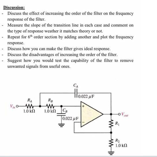 Discussion:
- Discuss the effect of increasing the order of the filter on the frequency
response of the filter.
- Measure the slope of the transition line in each case and comment on
the type of response weather it matches theory or not.
- Repeat for 6th order section by adding another and plot the frequency
response.
- Discuss how you can make the filter gives ideal response.
- Discuss the disadvantages of increasing the order of the filter.
- Suggest how you would test the capability of the filter to remove
unwanted signals from useful ones.
CA
lo.022,
RA
1.0 kn Ca
[0.022 μF
1.0 kn
OVent
R1
R2
1.0 kn

