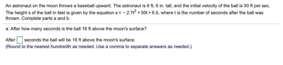 An astronaut on the moon throws a baseball upward. The astronaut is 6 ft, 6 in. tall, and the initial velocity of the ball is 50 ft per sec.
The height s of the ball in feet is given by the equation s = - 2.7t + 50t + 6.5, where t is the number of seconds after the ball was
thrown. Complete parts a and b.
a. After how many seconds is the ball 16 ft above the moon's surface?
After
seconds the ball will be 16 ft above the moon's surface.
(Round to the nearest hundredth as needed. Use a comma to separate answers as needed.)
