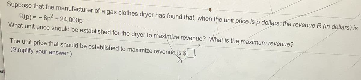 Suppose that the manufacturer of a gas clothes dryer has found that, when the unit price is p dollars, the revenue R (in dollars) is
R(p) = - 8p2 +24,000p
What unit price should be established for the dryer to maximize revenue? What is the maximum revenue?
The unit price that should be established to maximize revenue is $
(Simplify your answer.)
ai

