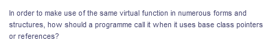 In order to make use of the same virtual function in numerous forms and
structures, how should a programme call it when it uses base class pointers
or references?
