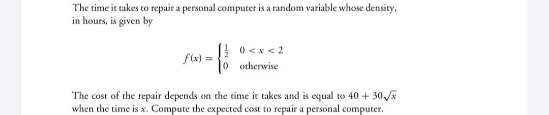 The time it takes to repair a personal computer is a random variable whose density,
in hours, is given by
E 0 <x < 2
f (x) =
0 otherwise
The cost of the repair depends on the time it takes and is equal to 40 + 30 x
when the time is x. Compute the expected cost to repair a personal computer.
