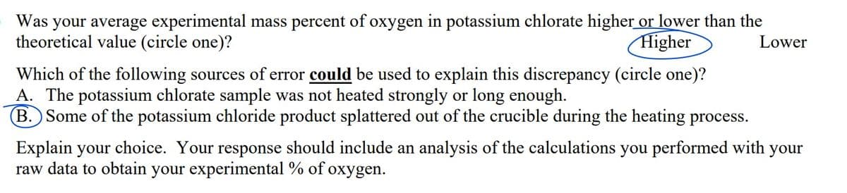 Was your average experimental mass percent of oxygen in potassium chlorate higher or lower than the
theoretical value (circle one)?
Higher
Lower
Which of the following sources of error could be used to explain this discrepancy (circle one)?
A. The potassium chlorate sample was not heated strongly or long enough.
B. Some of the potassium chloride product splattered out of the crucible during the heating process.
Explain your choice. Your response should include an analysis of the calculations you performed with your
raw data to obtain your experimental % of oxygen.