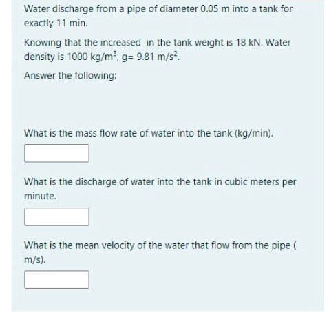 Water discharge from a pipe of diameter 0.05 m into a tank for
exactly 11 min.
Knowing that the increased in the tank weight is 18 kN. Water
density is 1000 kg/m, g= 9.81 m/s.
Answer the following:
What is the mass flow rate of water into the tank (kg/min).
What is the discharge of water into the tank in cubic meters per
minute.
What is the mean velocity of the water that flow from the pipe (
m/s).
