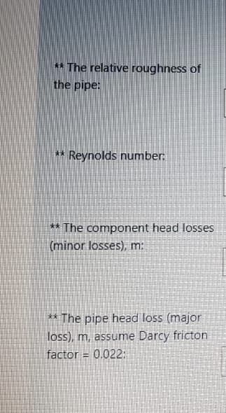 ** The relative roughness of
the pipe:
**
Reynolds number:
** The component head losses
(minor losses), m:
** The pipe head loss (major
loss), m, assume Darcy fricton
factor = 0.022:
