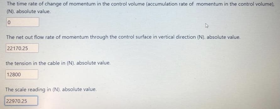 The time rate of change of momentum in the control volume (accumulation rate of momentum in the control volume),
(N). absolute value.
The net out flow rate of momentum through the control surface in vertical direction (N). absolute value.
22170.25
the tension in the cable in (N). absolute value.
12800
The scale reading in (N). absolute value.
22970.25
