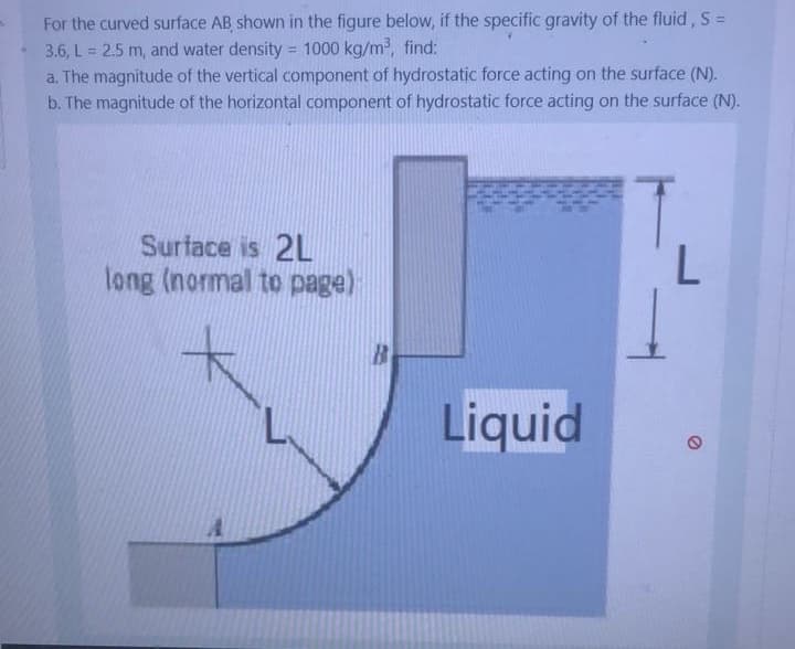 For the curved surface AB shown in the figure below, if the specific gravity of the fluid, S =
3.6, L = 2.5 m, and water density = 1000 kg/m, find:
a. The magnitude of the vertical component of hydrostatic force acting on the surface (N).
b. The magnitude of the horizontal component of hydrostatic force acting on the surface (N).
%3D
%3D
Surface is 2L
long (normal to page)
Liquid
