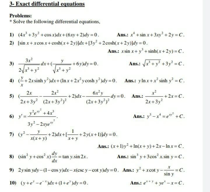 3- Exact differential equations
Problems:
* Solve the following differential equations,
1) (4x+3y +cos x)dx+ (6xy + 2)dy = 0.
2) (sin x+ xcos x + cosh(x+ 2y)]dx+[3y +2cosh(x+2y)]dy = 0.
Ans.: x* + sin x + 3.xy +2y = C.
Ans.: x sin x+ y + sinh(x +2y) = C.
3x?
3)
Ans.: Vx' + y +3y = C.
dx+(
2/r* + y?
Vr + y?
+6y)dy=0.
4) (2+2xsinh y)dx+ (In.x+2x²ycosh y)dy 0.
Ans.: ylnx+x sinh y C.
2x2
6xy
x?
-+ 2x = C.
2.x
5)
-+2)dx-
-dy 0.
Ans.:
2x+3y (2x+3y)?
(2x+3y)?
2x+3y?
6) y'= e" +4x
3y - 2xye*
Ans.: y -x* = e" +C.
7) (y-
+2)dx+[ +2y(x+1)]dy=0.
x+ y
x(x+ y)
Ans.: (x+ 1)y + In(x+ y) + 2x- Inx= C.
8) (sin y+cosx)
dy
tan y.sin 2x.
dx
Ans.: sin' y +3cos² x.sin y = C.
9) 2ysin ydy-(1- cos y)dx- x(csc y-cot y)dy=0. Ans.: y +xcot y-
C.
sin y
10) (y +e -e*)dx+ (1+e")dy = 0.
Ans.: e**Y + ye -x= C.

