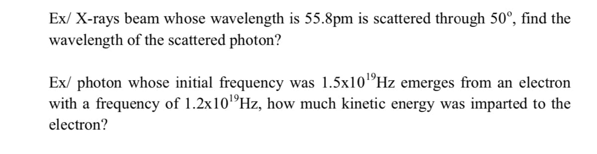 Ex/ X-rays beam whose wavelength is 55.8pm is scattered through 50°, find the
wavelength of the scattered photon?
19.
Ex/ photon whose initial frequency was 1.5x10"Hz emerges from an electron
with a frequency of 1.2x10"Hz, how much kinetic energy was imparted to the
19,
electron?
