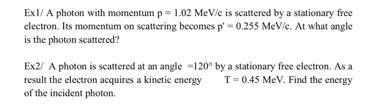 Ex1/ A photon with momentum p = 1.02 MeV/c is scattered by a stationary free
electron. Its momentum on scattering becomes p' = 0.255 MeV/c. At what angle
is the photon scattered?
Ex2/ A photon is scattered at an angle =120° by a stationary free electron. As a
result the electron acquires a kinetic energy
of the incident photon.
T = 0.45 MeV. Find the energy
