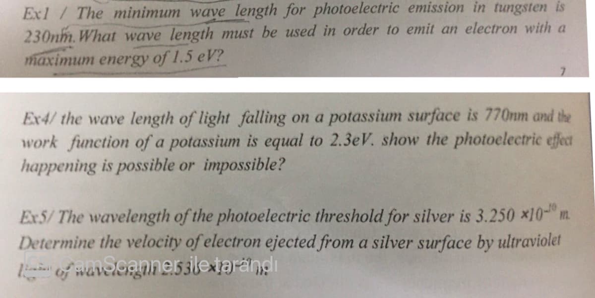 Ex1 / The minimum wave length for photoelectric emission in tungsten is
230nm. What wave length must be used in order to emit an electron with a
maximum energy of 1.5 eV?
Ex4/ the wave length of light falling on a potassium surface is 770nm and the
work function of a potassium is equal to 2.3eV. show the photoelectric effect
happening is possible or impossible?
Ex5/The wavelength of the photoelectric threshold for silver is 3.250 x10- m.
Determine the velocity of electron ejected from a silver surface by ultraviolet
of wavelognnessletarandi
