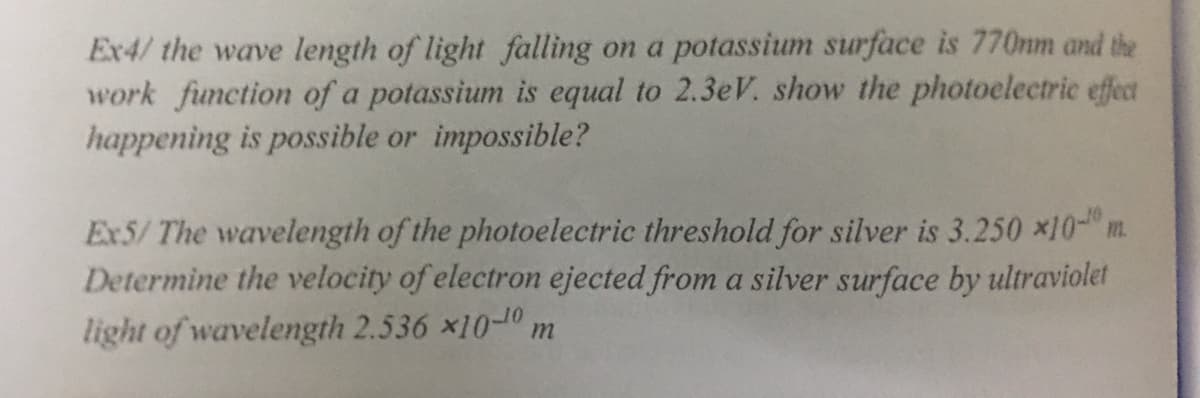 Ex4/ the wave length of light falling on a potassium surface is 770nm and the
work function of a potassium is equal to 2.3eV. show the photoelectric effect
happening is possible or impossible?
Ex5/ The wavelength of the photoelectric threshold for silver is 3.250 x10- m.
Determine the velocity of electron ejected from a silver surface by ultraviolet
light of wavelength 2.536 x10-0 m

