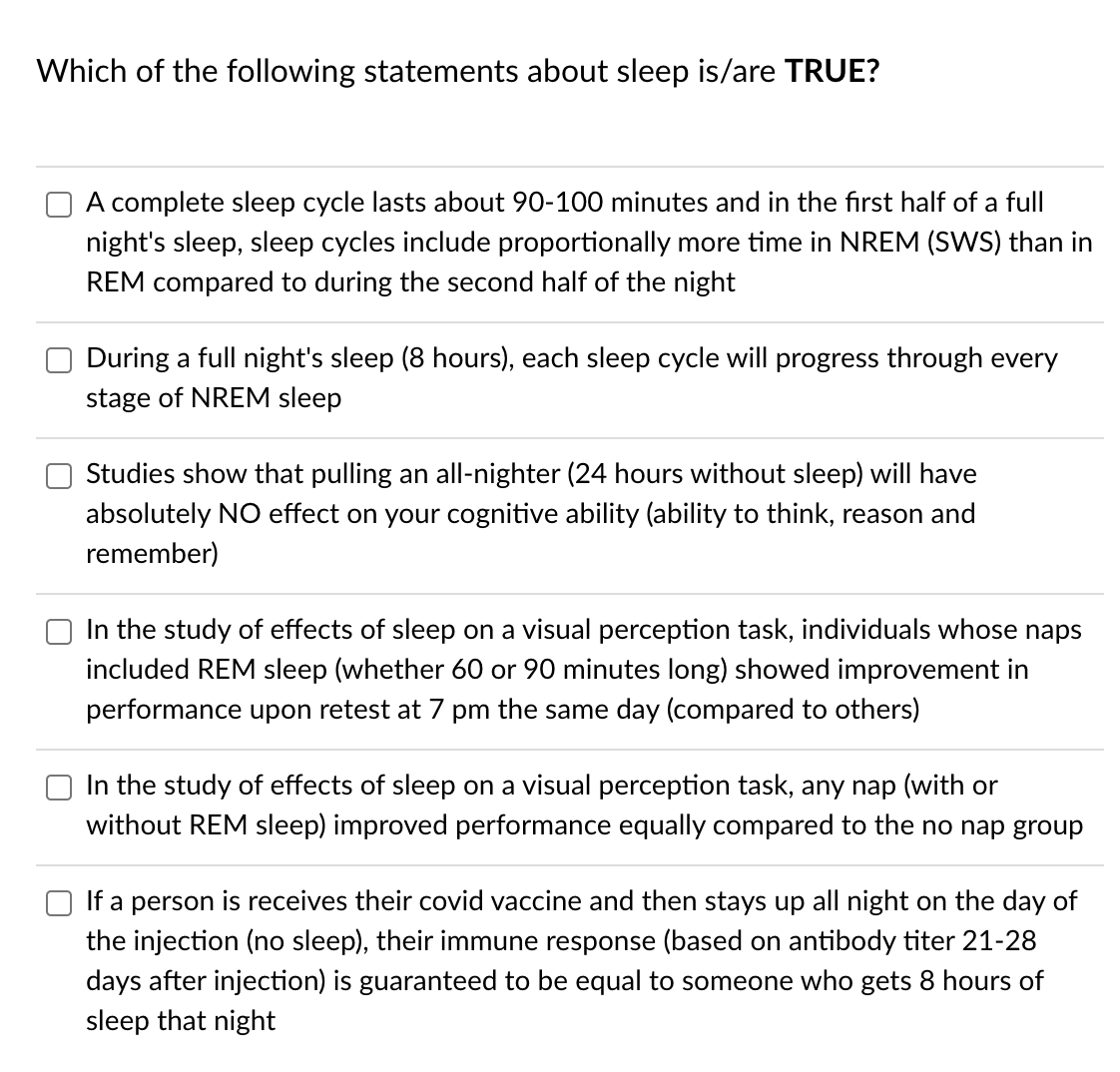 Which of the following statements about sleep is/are TRUE?
A complete sleep cycle lasts about 90-100 minutes and in the first half of a full
night's sleep, sleep cycles include proportionally more time in NREM (SWS) than in
REM compared to during the second half of the night
During a full night's sleep (8 hours), each sleep cycle will progress through every
stage of NREM sleep
Studies show that pulling an all-nighter (24 hours without sleep) will have
absolutely NO effect on your cognitive ability (ability to think, reason and
remember)
In the study of effects of sleep on a visual perception task, individuals whose naps
included REM sleep (whether 60 or 90 minutes long) showed improvement in
performance upon retest at 7 pm the same day (compared to others)
In the study of effects of sleep on a visual perception task, any nap (with or
without REM sleep) improved performance equally compared to the no nap group
If a person is receives their covid vaccine and then stays up all night on the day of
the injection (no sleep), their immune response (based on antibody titer 21-28
days after injection) is guaranteed to be equal to someone who gets 8 hours of
sleep that night
