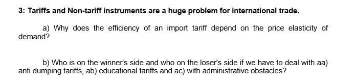 3: Tariffs and Non-tariff instruments are a huge problem for international trade.
a) Why does the efficiency of an import tariff depend on the price elasticity of
demand?
b) Who is on the winner's side and who on the loser's side if we have to deal with aa)
anti dumping tariffs, ab) educational tariffs and ac) with administrative obstacles?
