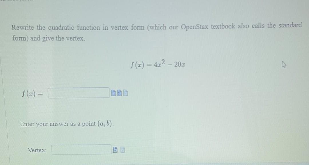 Rewrite the quadratic function in vertex form (which our OpenStax textbook also calls the standard
form) and give the vertex.
f(z) = 422 – 20z
f (2x) =
Enter your answer as a point (a, b).
Vertex:
