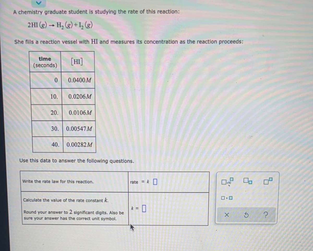 A chemistry graduate student is studying the rate of this reaction:
2HI (g) → H, (g) + I½ (g)
She fills a reaction vessel with HI and measures its concentration as the reaction proceeds:
time
(seconds)
[HI]
0.0400M
10.
0.0206M
20.
0.0106M
30. 0.00547M
40.
0.00282 M
Use this data to answer the following questions.
Write the rate law for this reaction.
rate = k O
Calculate the value of the rate constant k.
k =
Round your answer to 2 significant digits. Also be
sure your answer has the correct unit symbol.
