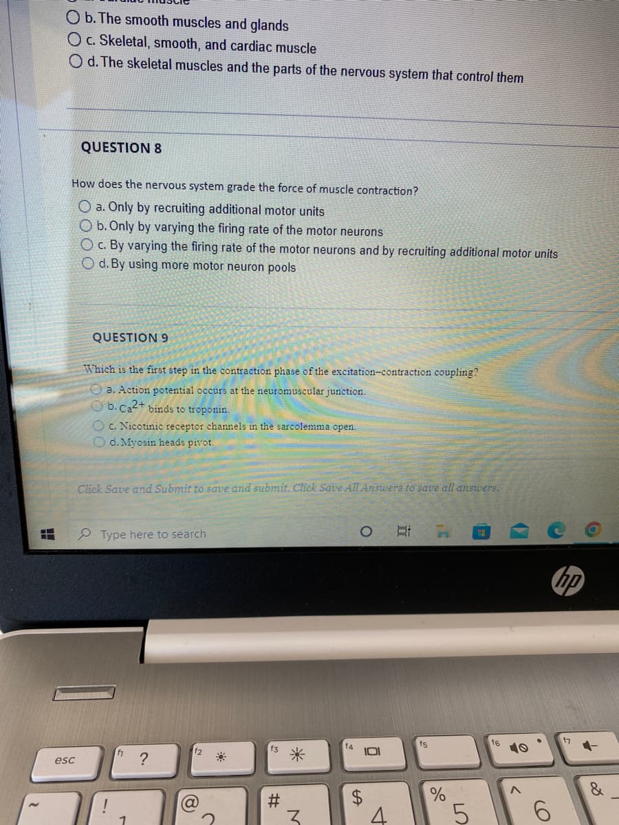 H
b. The smooth muscles and glands
O c. Skeletal, smooth, and cardiac muscle
O d. The skeletal muscles and the parts of the nervous system that control them
QUESTION 8
How does the nervous system grade the force of muscle contraction?
O a. Only by recruiting additional motor units
O b. Only by varying the firing rate of the motor neurons
O c. By varying the firing rate of the motor neurons and by recruiting additional motor units
O d. By using more motor neuron pools
esc
QUESTION 9
Which is the first step in the contraction phase of the excitation-contraction coupling?
a. Action potential occurs at the neuromuscular junction.
Ob.Ca2+ binds to troponin.
Oc. Nicotinic receptor channels in the sarcolemma open.
O d. Myosin heads pivot.
Click Save and Submit to save and submit. Click Save All Answers to save all answers.
Type here to search
1
?
f2
(8)
#
*
M
f4
LA
O
101
4
E
f5
,C
n
%
5
f6
10
6
17
7
&