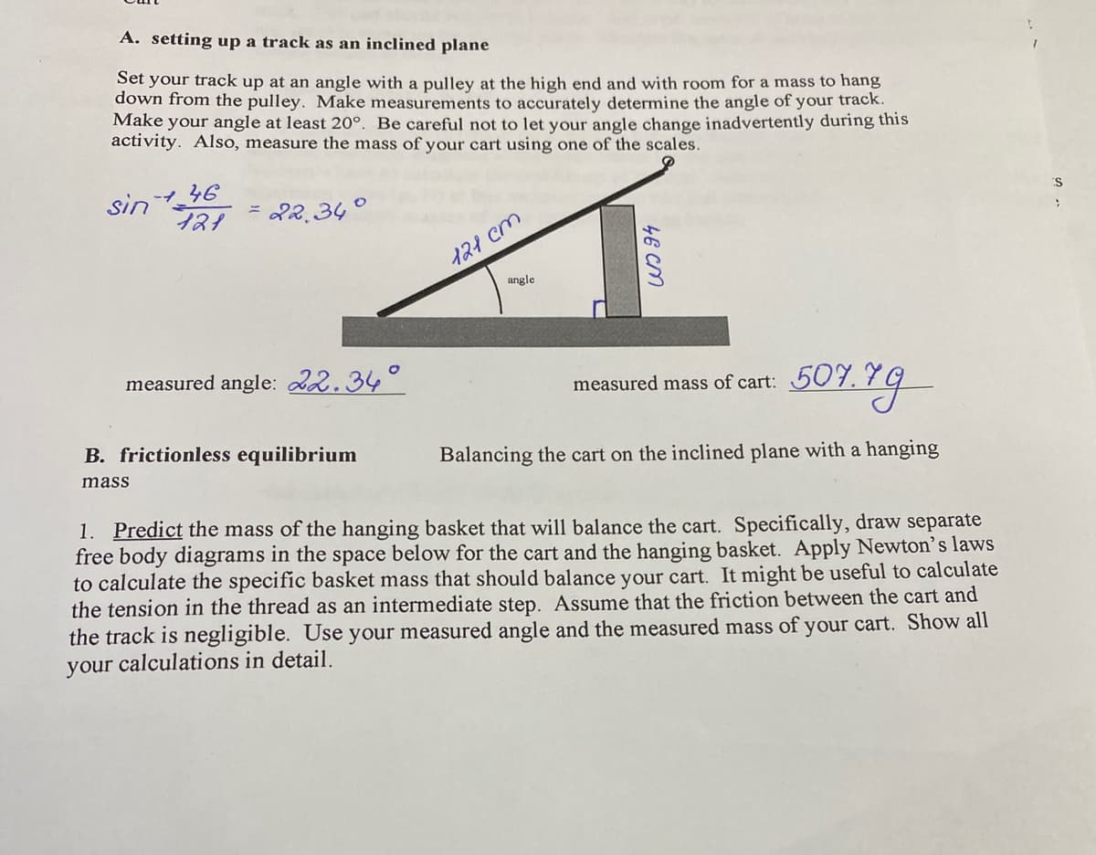 A. setting up a track as an inclined plane
Set your track up at an angle with a pulley at the high end and with room for a mass to hang
down from the pulley. Make measurements to accurately determine the angle of your track.
Make your angle at least 20°. Be careful not to let your angle change inadvertently during this
activity. Also, measure the mass of your cart using one of the scales.
sin +46
121
= 22.34°
measured angle: 22.34°
B. frictionless equilibrium
mass
121 cm
angle
46 cm
507.79
Balancing the cart on the inclined plane with a hanging
measured mass of cart: 507.
1. Predict the mass of the hanging basket that will balance the cart. Specifically, draw separate
free body diagrams in the space below for the cart and the hanging basket. Apply Newton's laws
to calculate the specific basket mass that should balance your cart. It might be useful to calculate
the tension in the thread as an intermediate step. Assume that the friction between the cart and
the track is negligible. Use your measured angle and the measured mass of your cart. Show all
your calculations in detail.
'S
>