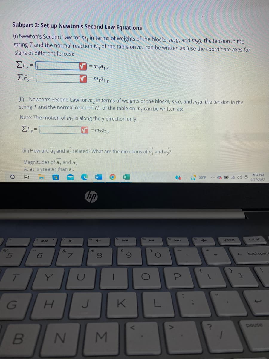 %
Subpart 2: Set up Newton's Second Law Equations
(i) Newton's Second Law for m, in terms of weights of the blocks, m,g, and m₂g, the tension in the
string T and the normal reaction N₁ of the table on m, can be written as (use the coordinate axes for
signs of different forces):
EFx
ΣFy=
T
G
(ii) Newton's Second Law for m₂ in terms of weights of the blocks, m₁g, and m₂g, the tension in the
string T and the normal reaction N₁, of the table on m, can be written as:
Note: The motion of m₂ is along the y-direction only.
ΣFy=
m₂a2,y
(iii) How are a, and a2 related? What are the directions of a, and a?
Magnitudes of a, and a₂.
A. a, is greater than a,
21
B
6
Y
H
&
✓=m₁a₁,x
✔=m₁a₁₁y
7
N
hp
U
*
J
00
8
M
(
S
K
4 11
>
O
O
L
30
P
V
66°F
{
+
[
Ca
insert
1) O
←
]
6:34 PM
9/27/2022
backspace
J
pause