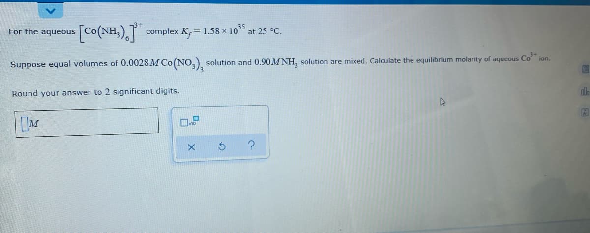 Co(NH,), complex K, = 1.58 x 105
For the aqueous
at 25 °C.
ion.
Suppose equal volumes of 0.0028 M Co(NO, solution and 0.90M NH, solution are mixed. Calculate the equilibrium molarity of aqueous Co"
Round your answer to 2 significant digits.
do
DM
