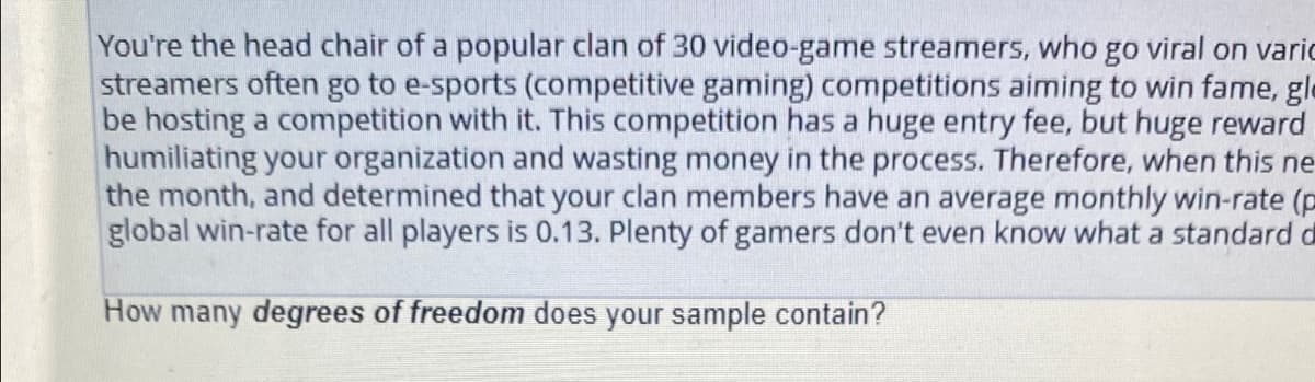You're the head chair of a popular clan of 30 video-game streamers, who go viral on varic
streamers often go to e-sports (competitive gaming) competitions aiming to win fame, gle
be hosting a competition with it. This competition has a huge entry fee, but huge reward
humiliating your organization and wasting money in the process. Therefore, when this ne
the month, and determined that your clan members have an average monthly win-rate (p
global win-rate for all players is 0.13. Plenty of gamers don't even know what a standard d
How many degrees of freedom does your sample contain?
