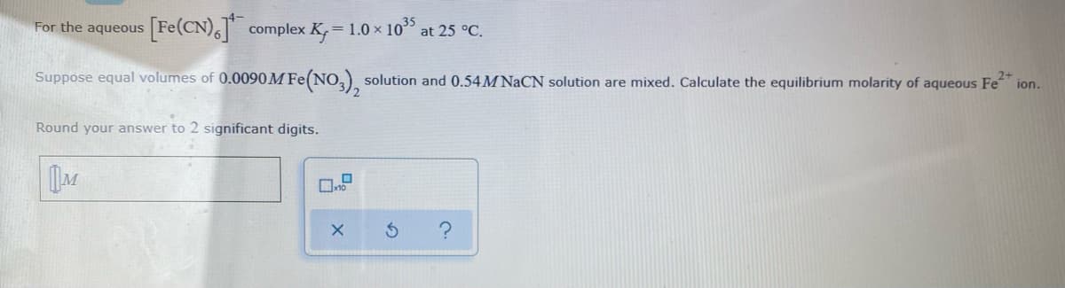 [Fe(CN),] complex K, = 1.0 × 105
For the aqueous
at 25 °C.
!!
Suppose equal volumes of 0.0090M Fe(NO,) solution and 0.54M NaCN solution are mixed. Calculate the equilibrium molarity of aqueous Fe ion.
2+
Round your answer to 2 significant digits.
