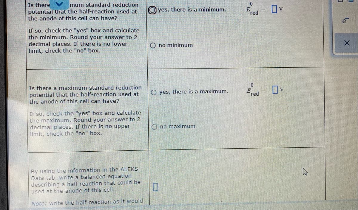 Is there
potential that the half-reaction used at
the anode of this cell can have?
mum standard reduction
yes, there is a minimum.
Ov
E
red
e
If so, check the "yes" box and calculate
the minimum. Round your answer to 2
decimal places. If there is no lower
limit, check the "no" box.
O no minimum
Is there a maximum standard reduction
potential that the half-reaction used at
the anode of this cell can have?
O yes, there is a maximum.
E
red
Ov
If so, check the "yes" box and calculate
the maximum. Round your answer to 2
decimal places. If there is no upper
limit, check the "no" box.
O no maximum
By using the information in the ALEKS
Data tab, write a balanced equation
describing a half reaction that could be
used at the anode of this cell.
Note: write the half reaction as it would
